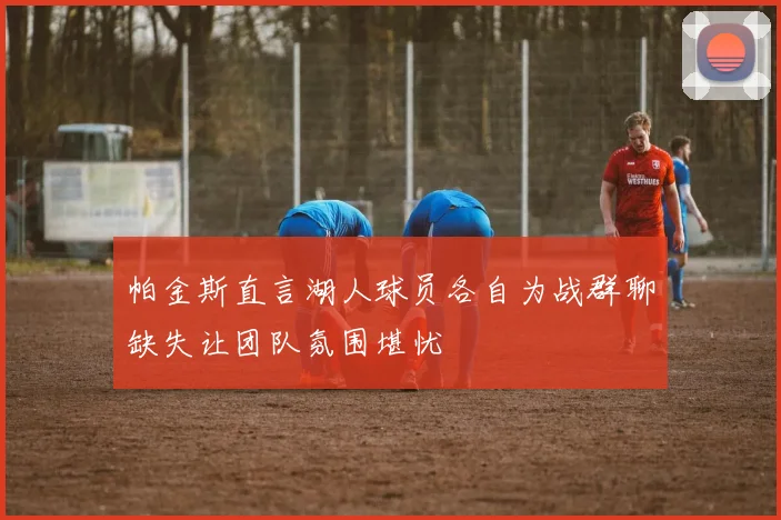 帕金斯直言湖人球员各自为战群聊缺失让团队氛围堪忧
