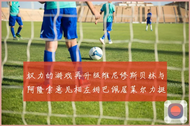权力的游戏再升级维尼修斯贝林与阿隆索意见相左姆巴佩居莱尔力挺新势力