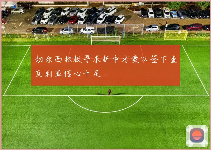 切尔西积极寻求折中方案以签下查瓦利亚信心十足