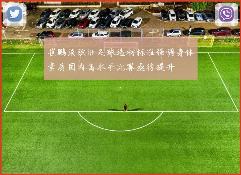 崔鹏谈欧洲足球选材标准强调身体素质国内高水平比赛亟待提升