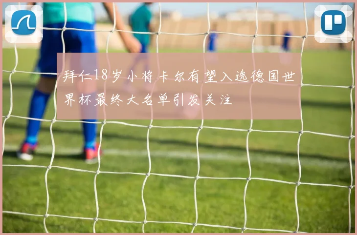 拜仁18岁小将卡尔有望入选德国世界杯最终大名单引发关注