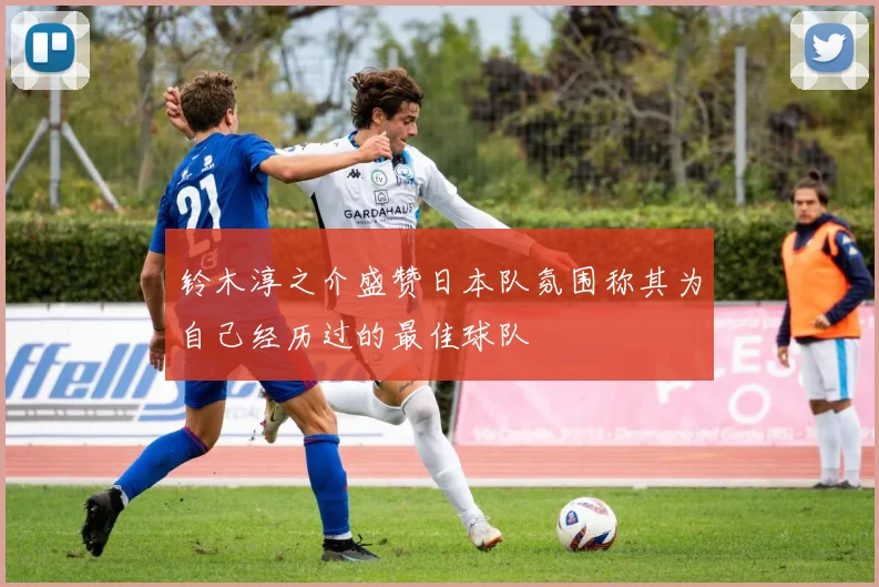 铃木淳之介盛赞日本队氛围称其为自己经历过的最佳球队