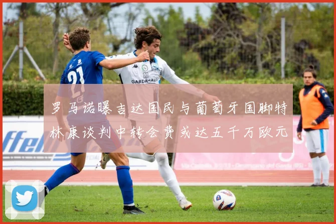罗马诺曝吉达国民与葡萄牙国脚特林康谈判中转会费或达五千万欧元