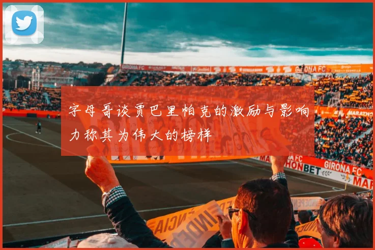 字母哥谈贾巴里帕克的激励与影响力称其为伟大的榜样