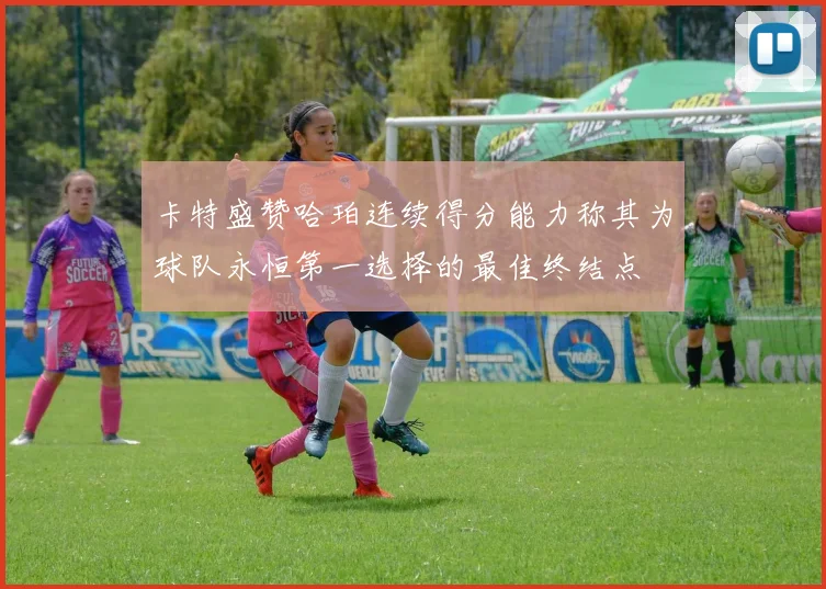 卡特盛赞哈珀连续得分能力称其为球队永恒第一选择的最佳终结点