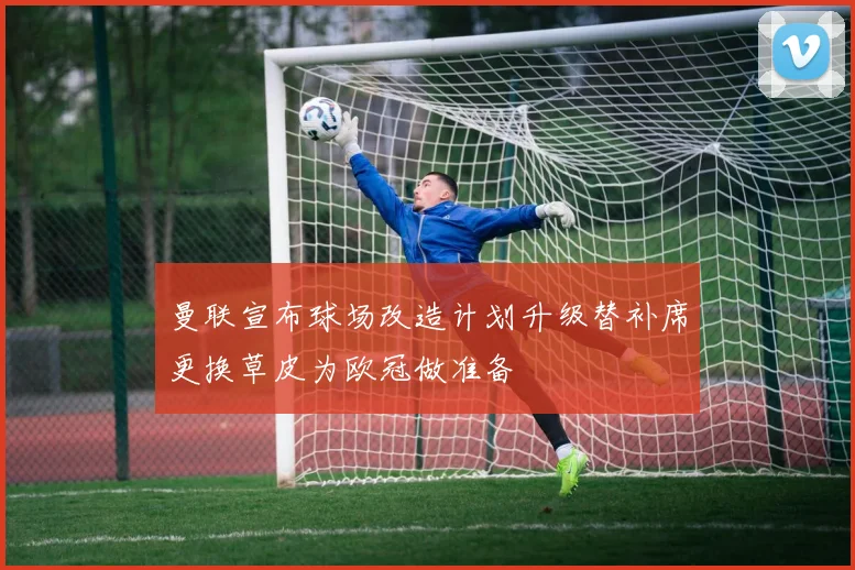 曼联宣布球场改造计划升级替补席更换草皮为欧冠做准备