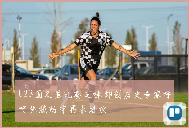 U23国足虽比赛乏味却创历史专家呼吁先稳防守再求进攻