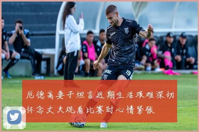厄德高妻子坦言近期生活艰难深切怀念丈夫观看比赛时心情紧张