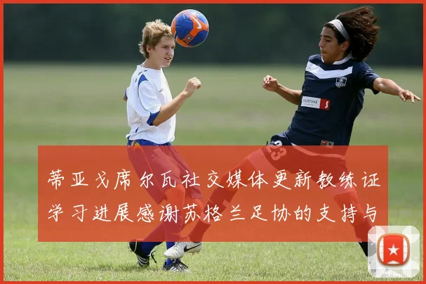 蒂亚戈席尔瓦社交媒体更新教练证学习进展感谢苏格兰足协的支持与帮助