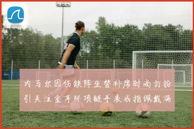 内马尔因伤缺阵坐替补席时尚打扮引关注金耳环项链手表戒指佩戴满身