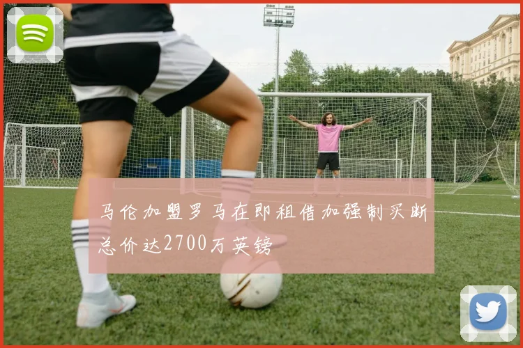马伦加盟罗马在即租借加强制买断总价达2700万英镑