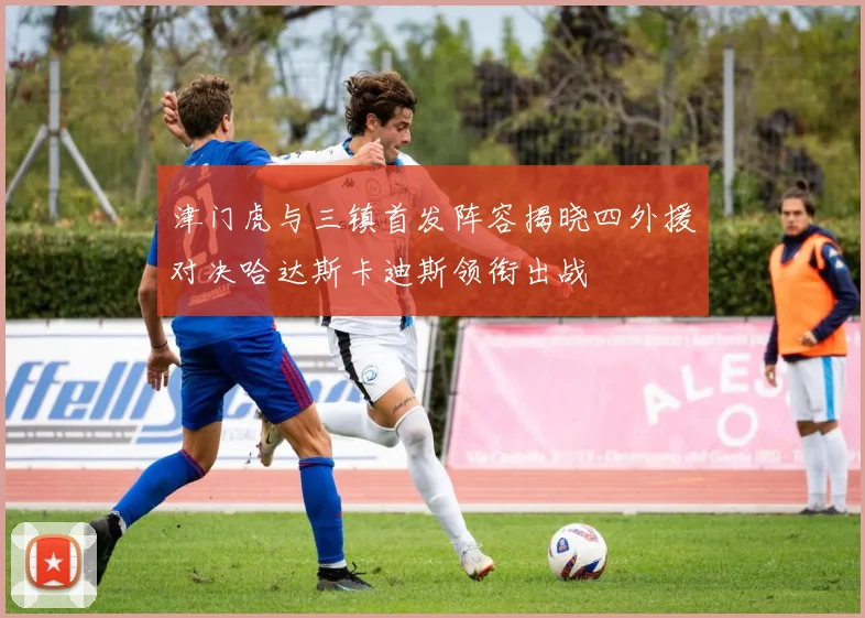 津门虎与三镇首发阵容揭晓四外援对决哈达斯卡迪斯领衔出战