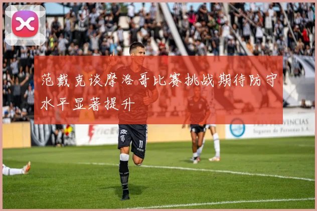 范戴克谈摩洛哥比赛挑战期待防守水平显著提升