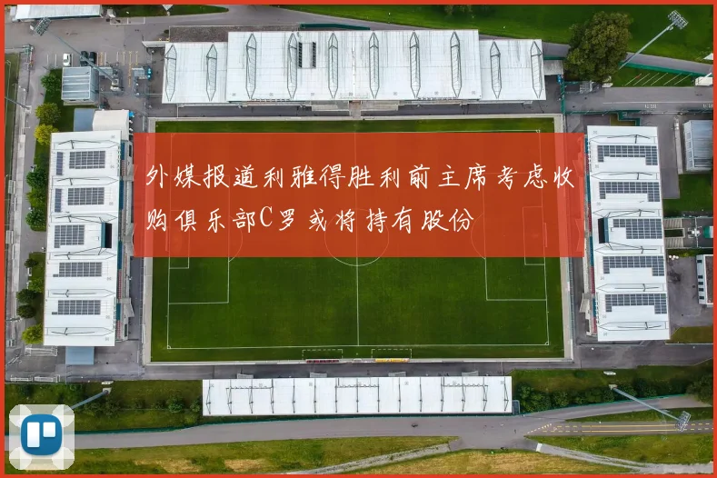 外媒报道利雅得胜利前主席考虑收购俱乐部C罗或将持有股份
