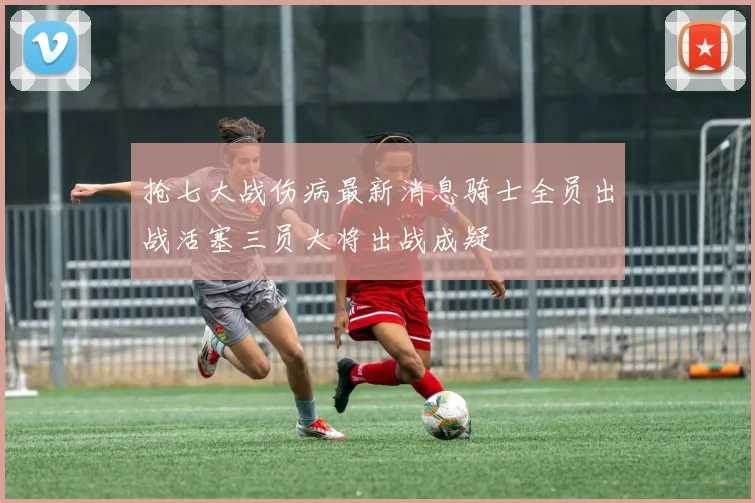 抢七大战伤病最新消息骑士全员出战活塞三员大将出战成疑